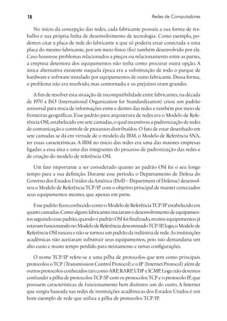 18                                                           Redes de Computadores

   No início da concepção das redes, cada fabricante possuía a sua forma de tra-
balho e sua própria linha de desenvolvimento de tecnologia. Como exemplo, po-
demos citar a placa de rede do fabricante x que só poderia estar conectada a uma
placa do mesmo fabricante, por um meio físico (fio) também desenvolvido por ele.
Caso houvesse problemas relacionados a preços ou relacionamento entre as partes,
a empresa detentora dos equipamentos não tinha como procurar outra opção. A
única alternativa existente naquela época era a substituição de todo o parque de
hardware e software instalado por equipamentos de outro fabricante. Dessa forma,
o problema não era resolvido, mas contornado, e os prejuízos eram grandes.

    A fim de resolver esta situação de incompatibilidade entre fabricantes, na década
de 1970 a ISO (International Organization for Standardization) criou um padrão
universal para troca de informações entre e dentro das redes e também por meio de
fronteiras geográficas. Esse padrão para arquitetura de redes era o Modelo de Refe-
rência OSI, estabelecido em sete camadas, o qual incentivou a padronização de redes
de comunicação e controle de processos distribuídos. O fato de estar desenhado em
sete camadas se dá em virtude de o modelo da IBM, o Modelo de Referência SNA,
ter essas características. A IBM no início das redes era uma das maiores empresas
ligadas a essa área e uma das integrantes do processo de padronização das redes e
de criação do modelo de referência OSI.

   Um fato importante a ser considerado quanto ao padrão OSI foi o seu longo
tempo para a sua definição. Durante esse período, o Departamento de Defesa do
Governo dos Estados Unidos da América (DoD – Department of Defense) desenvol-
veu o Modelo de Referência TCP/IP com o objetivo principal de manter conectados
seus equipamentos mesmo, que apenas em parte.

    Esse padrão ficou conhecido como o Modelo de Referência TCP/IP estabelecido em
quatro camadas. Como alguns fabricantes iniciaram o desenvolvimento de equipamen-
tos seguindo esse padrão, quando o padrão OSI foi finalizado, muitos equipamentos já
estavam funcionando no Modelo de Referência denominado TCP/IP, logo, o Modelo de
Referência OSI nasceu e não se tornou um padrão da indústria de rede. As instituições
acadêmicas não aceitaram substituir seus equipamentos, pois isto demandaria um
alto custo e muito tempo perdido para treinamento e novas configurações.

   O nome TCP/IP refere-se a uma pilha de protocolos que tem como principais
protocolos o TCP (Transmission Control Protocol) e o IP (Internet Protocol) além de
outros protocolos conhecidos tais como ARP, RARP, UDP e ICMP. Logo não devemos
confundir a pilha de protocolos TCP/IP com os protocolos TCP e o protocolo IP, que
possuem características de funcionamento bem distintos um do outro. A Internet
que surgiu baseada nas redes de instituições acadêmicas dos Estados Unidos é um
bom exemplo de rede que utiliza a pilha de protocolos TCP/IP.
 