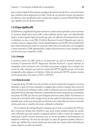 Capítulo 1 • Introdução às Redes de Computadores                                  23

para o texto original. Dessa forma, qualquer documento pode levar a um outro texto
que também esteja disponível na rede. O fato de ser possível acessar documentos
em diversos sites espalhados pelo mundo deu origem ao termo World Wide Web,
que significa teia de alcance mundial.


1.3.4 O que significa URL
Já definimos o significado da palavra Internet, vamos então aprender como encontrar
os recursos disponíveis nesta rede. Cada endereço aponta para um determinado
lugar e só para aquele lugar, de modo que, para ver alguma informação, basta saber
o endereço, ou seja, a sua URL (Uniform Resource Locator). Digamos que seja ne-
cessário acessar a página http://www.minhaempresa.com.br:80/cursos/redes.html
para obter informações sobre os cursos de redes. Para isso utilizamos um navegador
e neste inserimos a URL apresentada. A seguir descreveremos, como exemplo, cada
um dos itens que compõem a URL.

1.3.4.1 Protocolo
A primeira parte da URL refere-se ao protocolo ao qual se pretende realizar a
conexão. O protocolo HTTP (Hypertext Transfer Protocol) é quem informa ao
navegador como conversar com o servidor que possui a página com a relação dos
cursos de redes. Sempre que você vir o protocolo HTTP, significará que você estará
navegando pelas páginas na Internet. Além do protocolo HTTP, existem muitos
outros protocolos, tais como o FTP e o HTTPS.

1.3.4.2 Nome do servidor
A segunda parte da URL trata do servidor ao qual se pretende recuperar o recurso
desejado, o qual, no nosso exemplo, é a página que contém a relação dos cursos de
redes. Essa parte do endereço indica onde, na Internet, procurar pelo arquivo html
desejado. Você já sabe que a Internet é constituída de muitas máquinas e é justamente
essa parte da URL que diz em qual máquina procurar pelos dados. Na Internet os
nomes dos servidores terão sempre mais de uma palavra utilizada para sua correta
identificação, sendo que essas palavras deverão estar separadas por ponto umas das
outras, pois este é o padrão de nomes utilizado na Internet.
   Os servidores da web geralmente começam por www, os servidores de FTP por
ftp e assim por diante, mas lembre-se que esses nomes podem mudar de acordo
com a filosofia que está criando. A segunda palavra indica o nome da empresa ou
instituição à qual o recurso pertence, que, no nosso exemplo, é minhaempresa. As
empresas comerciais, da área de educação ou áreas do governo podem utilizar o
nome que melhor lhe convier, desde que este ainda não esteja sendo utilizado por
outra empresa ao redor do mundo.
 