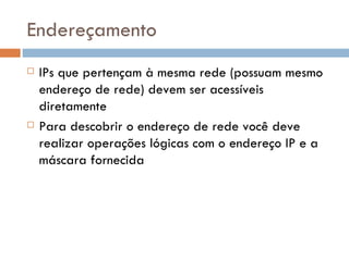 Endereçamento IPs que pertençam à mesma rede (possuam mesmo endereço de rede) devem ser acessíveis diretamente Para descobrir o endereço de rede você deve realizar operações lógicas com o endereço IP e a máscara fornecida 