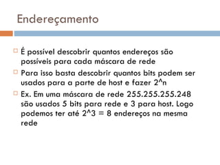 Endereçamento É possível descobrir quantos endereços são possíveis para cada máscara de rede Para isso basta descobrir quantos bits podem ser usados para a parte de host e fazer 2^n Ex. Em uma máscara de rede 255.255.255.248 são usados 5 bits para rede e 3 para host. Logo podemos ter até 2^3 = 8 endereços na mesma rede 