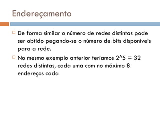 Endereçamento De forma similar o número de redes distintas pode ser obtido pegando-se o número de bits disponíveis para a rede. No mesmo exemplo anterior teríamos 2^5 = 32 redes distintas, cada uma com no máximo 8 endereços cada 