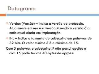 Datagrama Version (Versão) – indica a versão do protocolo. Atualmente em uso é a versão 4 sendo a versão 6 a mais atual ainda em implantação IHL – indica o tamanho do cabeçalho em palavras de 32 bits. O valor mínimo é 5 e máximo de 15.  Com 5 palavras o cabeçalho IP não possui opções e com 15 pode ter até 40 bytes de opções 
