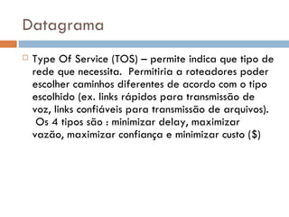 Datagrama Type Of Service (TOS) – permite indica que tipo de rede que necessita.  Permitiria a roteadores poder escolher caminhos diferentes de acordo com o tipo escolhido (ex. links rápidos para transmissão de voz, links confiáveis para transmissão de arquivos).  Os 4 tipos são : minimizar delay, maximizar vazão, maximizar confiança e minimizar custo ($) 