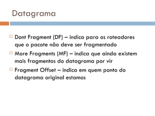 Datagrama Dont Fragment (DF) – indica para os roteadores que o pacote não deve ser fragmentado More Fragments (MF) – indica que ainda existem mais fragmentos do datagrama por vir Fragment Offset – indica em quem ponto do datagrama original estamos 
