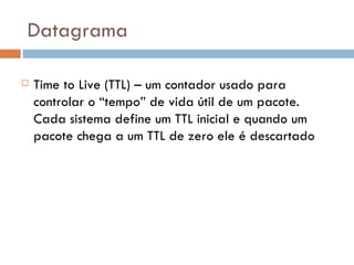 Datagrama Time to Live (TTL) – um contador usado para controlar o “tempo” de vida útil de um pacote. Cada sistema define um TTL inicial e quando um pacote chega a um TTL de zero ele é descartado 