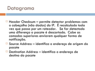 Datagrama Header Checksum – permite detectar problemas com o cabeçalho (não dados) do IP.  É recalculado toda vez que passa por um roteador.  Se for detectado uma diferença o pacote é descartado.  Cabe as camadas superiores enviarem qualquer forma de notificação. Source Address – identifica o endereço de origem do pacote Destination Address – identifica o endereço de destino do pacote 