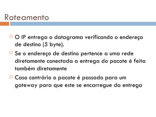 Roteamento O IP entrega o datagrama verificando o endereço de destino (5 byte). Se o endereço de destino pertence a uma rede diretamente conectada a entrega do pacote é feita também diretamente Caso contrário o pacote é passado para um gateway para que este se encarregue da entrega 