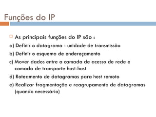 Funções do IP As principais funções do IP são : a) Definir o datagrama - unidade de transmissão  b) Definir o esquema de endereçamento c) Mover dados entre a camada de acesso de rede e camada de transporte host-host d) Roteamento de datagramas para host remoto e) Realizar fragmentação e reagrupamento de datagramas (quando necessário) 