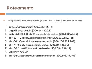 Roteamento Tracing route to www.mailbr.com.br [200.181.68.21] over a maximum of 30 hops: 1  argo07.argo.com.br [200.241.126.16] 2  argo01.argo.com.br [200.241.126.1] 3  embratel-S0-1-3-dist01.mns.embratel.net.br [200.242.64.45] 4  ebt-S2-1-2-dist02.spo.embratel.net.br [200.230.162.166] 5  ebt-G11-0-core01.spo.embratel.net.br [200.230.219.209] 6  ebt-P4-0-dist04.bsa.embratel.net.br [200.244.40.33] 7  ebt-G5-1-acc06.bsa.embratel.net.br [200.244.160.17] 8  200.252.249.22 9  BrT-G3-2-bsacore01.brasiltelecom.net.br [200.199.193.42] 