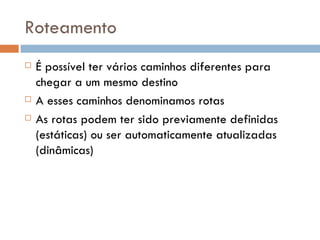 Roteamento É possível ter vários caminhos diferentes para chegar a um mesmo destino A esses caminhos denominamos rotas As rotas podem ter sido previamente definidas (estáticas) ou ser automaticamente atualizadas (dinâmicas) 