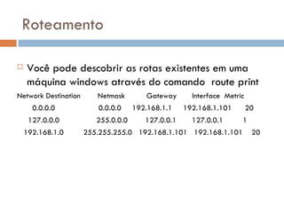 Roteamento Você pode descobrir as rotas existentes em uma máquina windows através do comando  route print Network Destination  Netmask  Gateway  Interface  Metric 0.0.0.0  0.0.0.0  192.168.1.1  192.168.1.101  20 127.0.0.0  255.0.0.0  127.0.0.1  127.0.0.1  1 192.168.1.0  255.255.255.0  192.168.1.101  192.168.1.101  20 