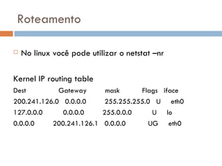 Roteamento No linux você pode utilizar o netstat –nr Kernel IP routing table Dest  Gateway  mask  Flags  iface 200.241.126.0  0.0.0.0  255.255.255.0  U  eth0 127.0.0.0  0.0.0.0  255.0.0.0  U  lo 0.0.0.0  200.241.126.1  0.0.0.0  UG  eth0 