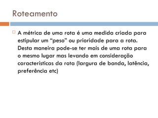 Roteamento A métrica de uma rota é uma medida criada para estipular um “peso” ou prioridade para a rota.  Desta maneira pode-se ter mais de uma rota para o mesmo lugar mas levando em consideração características da rota (largura de banda, latência, preferência etc) 