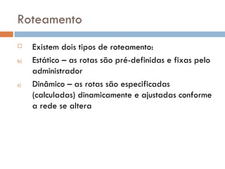 Roteamento Existem dois tipos de roteamento: Estático – as rotas são pré-definidas e fixas pelo administrador Dinâmico – as rotas são especificadas (calculadas) dinamicamente e ajustadas conforme a rede se altera 