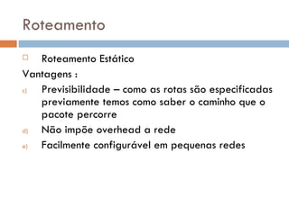 Roteamento Roteamento Estático Vantagens : Previsibilidade – como as rotas são especificadas previamente temos como saber o caminho que o pacote percorre  Não impõe overhead a rede Facilmente configurável em pequenas redes 