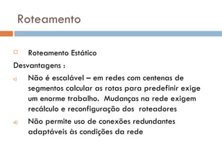 Roteamento Roteamento Estático Desvantagens : Não é escalável – em redes com centenas de segmentos calcular as rotas para predefinir exige um enorme trabalho.  Mudanças na rede exigem recálculo e reconfiguração dos  roteadores Não permite uso de conexões redundantes adaptáveis às condições da rede 