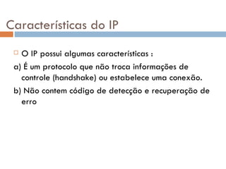 Características do IP O IP possui algumas características : a) É um protocolo que não troca informações de controle (handshake) ou estabelece uma conexão. b) Não contem código de detecção e recuperação de erro 