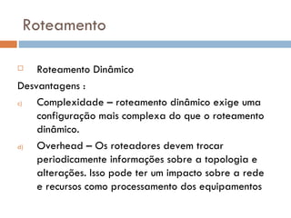 Roteamento Roteamento Dinâmico Desvantagens : Complexidade – roteamento dinâmico exige uma configuração mais complexa do que o roteamento dinâmico. Overhead – Os roteadores devem trocar periodicamente informações sobre a topologia e alterações. Isso pode ter um impacto sobre a rede e recursos como processamento dos equipamentos 