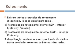 Roteamento Existem vários protocolos de roteamento disponíveis.  Eles se classificam como : a) Protocolos de roteamento interno (IGP – Interior Gateway Protocol) b) Protocolos de roteamento externo (EGP – Exterior Gateway A classificação se deve a sua capacidade de melhor tratar condições externas ou internas das redes 