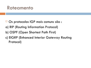Roteamento Os protocolos IGP mais comuns são : a) RIP (Routing Information Protocol) b) OSPF (Open Shortest Path First) c) EIGRP (Enhanced Interior Gateway Routing Protocol) 