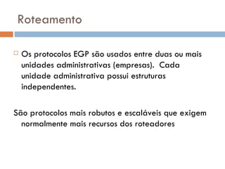 Roteamento Os protocolos EGP são usados entre duas ou mais unidades administrativas (empresas).  Cada unidade administrativa possui estruturas independentes. São protocolos mais robutos e escaláveis que exigem normalmente mais recursos dos roteadores 