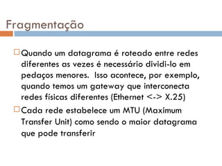 Fragmentação Quando um datagrama é roteado entre redes diferentes as vezes é necessário dividi-lo em pedaços menores.  Isso acontece, por exemplo, quando temos um gateway que interconecta redes físicas diferentes (Ethernet <-> X.25) Cada rede estabelece um MTU (Maximum Transfer Unit) como sendo o maior datagrama que pode transferir 