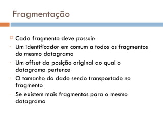 Fragmentação Cada fragmento deve possuir: Um identificador em comum a todos os fragmentos do mesmo datagrama Um offset da posição original ao qual o datagrama pertence O tamanho do dado sendo transportado no fragmento Se existem mais fragmentos para o mesmo datagrama 