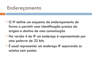 Endereçamento O IP define um esquema de endereçamento de forma a permitir uma identificação precisa da origem e destino de uma comunicação Na versão 4 do IP um endereço é representado por uma palavra de 32 bits É usual representar um endereço IP separando os octetos com pontos  