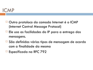 ICMP Outro protoloco da camada Internet é o ICMP (Internet Control Message Protocol) Ele usa as facilidades do IP para a entrega das mensagens. São definidos vários tipos de mensagem de acordo com a finalidade da mesma Especificada na RFC 792  