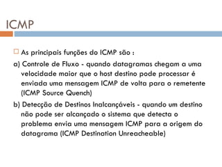 ICMP As principais funções do ICMP são : a) Controle de Fluxo - quando datagramas chegam a uma velocidade maior que o host destino pode processar é enviada uma mensagem ICMP de volta para o remetente (ICMP Source Quench) b) Detecção de Destinos Inalcançáveis - quando um destino não pode ser alcançado o sistema que detecta o problema envia uma mensagem ICMP para a origem do datagrama (ICMP Destination Unreacheable) 