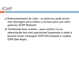 ICMP c) Redirecionamento de rotas - um gateway pode enviar uma mensagem para indicar a um host para usar outro gateway (ICMP Redirect) d) Verificando hosts remotos - para verificar se um determinado host está operacional (conectado a rede) é possível enviar mensagem ICMP Echo Request e receber ICMP Echo Reply. 