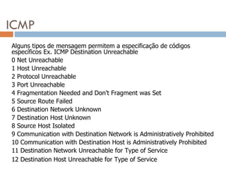 ICMP Alguns tipos de mensagem permitem a especificação de códigos específicos Ex. ICMP Destination Unreachable 0 Net Unreachable  1 Host Unreachable  2 Protocol Unreachable  3 Port Unreachable  4 Fragmentation Needed and Don't Fragment was Set  5 Source Route Failed  6 Destination Network Unknown  7 Destination Host Unknown  8 Source Host Isolated  9 Communication with Destination Network is Administratively Prohibited  10 Communication with Destination Host is Administratively Prohibited  11 Destination Network Unreachable for Type of Service  12 Destination Host Unreachable for Type of Service 