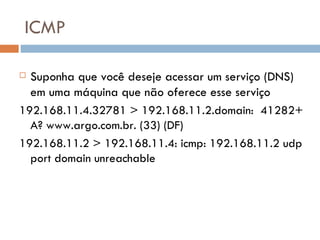 ICMP Suponha que você deseje acessar um serviço (DNS) em uma máquina que não oferece esse serviço 192.168.11.4.32781 > 192.168.11.2.domain:  41282+ A? www.argo.com.br. (33) (DF) 192.168.11.2 > 192.168.11.4: icmp: 192.168.11.2 udp port domain unreachable 