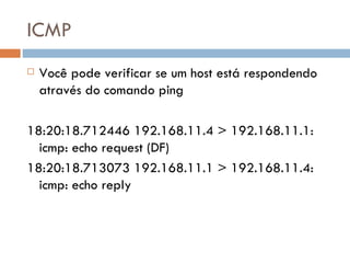 ICMP Você pode verificar se um host está respondendo através do comando ping 18:20:18.712446 192.168.11.4 > 192.168.11.1: icmp: echo request (DF) 18:20:18.713073 192.168.11.1 > 192.168.11.4: icmp: echo reply 