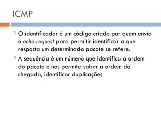 ICMP O identificador é um código criado por quem envia o  echo request  para permitir identificar a que resposta um determinado pacote se refere. A sequência é um número que identifica a ordem do pacote e nos permite saber a ordem da chegada, identificar duplicações 