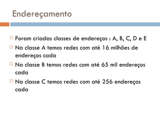 Endereçamento Foram criadas classes de endereços : A, B, C, D e E Na classe A temos redes com até 16 milhões de endereços cada Na classe B temos redes com até 65 mil endereços cada Na classe C temos redes com até 256 endereços cada 