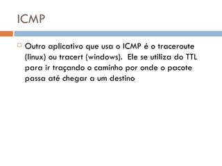 ICMP Outro aplicativo que usa o ICMP é o traceroute (linux) ou tracert (windows).  Ele se utiliza do TTL para ir traçando o caminho por onde o pacote passa até chegar a um destino 