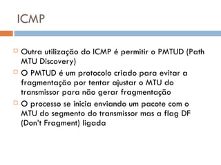 ICMP Outra utilização do ICMP é permitir o PMTUD (Path MTU Discovery) O PMTUD é um protocolo criado para evitar a fragmentação por tentar ajustar o MTU do transmissor para não gerar fragmentação O processo se inicia enviando um pacote com o MTU do segmento do transmissor mas a flag DF (Don’t Fragment) ligada 