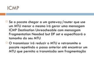 ICMP Se o pacote chegar a um gateway/router que use um MTU menor o mesmo irá gerar uma mensagem ICMP Destination Unreacheable com mensagem Fragmentation Needed but DF set e especificará o tamanho do seu MTU O transmissor irá reduzir o MTU e retransmite o pacote repetindo o passo anterior até encontrar um MTU que permita a transmissão sem fragmentação 