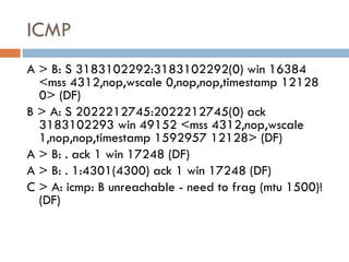 ICMP A > B: S 3183102292:3183102292(0) win 16384 <mss 4312,nop,wscale 0,nop,nop,timestamp 12128 0> (DF) B > A: S 2022212745:2022212745(0) ack 3183102293 win 49152 <mss 4312,nop,wscale 1,nop,nop,timestamp 1592957 12128> (DF)  A > B: . ack 1 win 17248 (DF)  A > B: . 1:4301(4300) ack 1 win 17248 (DF) C > A: icmp: B unreachable - need to frag (mtu 1500)! (DF)  