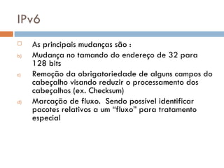 IPv6 As principais mudanças são : Mudança no tamando do endereço de 32 para 128 bits Remoção da obrigatoriedade de alguns campos do cabeçalho visando reduzir o processamento dos cabeçalhos (ex. Checksum) Marcação de fluxo.  Sendo possível identificar pacotes relativos a um “fluxo” para tratamento especial 