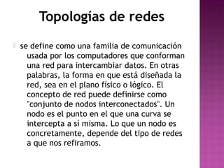 Topologías de redes 
 se define como una familia de comunicación 
usada por los computadores que conforman 
una red para intercambiar datos. En otras 
palabras, la forma en que está diseñada la 
red, sea en el plano físico o lógico. El 
concepto de red puede definirse como 
"conjunto de nodos interconectados". Un 
nodo es el punto en el que una curva se 
intercepta a sí misma. Lo que un nodo es 
concretamente, depende del tipo de redes 
a que nos refiramos. 

