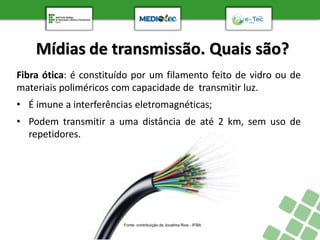 Mídias de transmissão. Quais são?
Fibra ótica: é constituído por um filamento feito de vidro ou de
materiais poliméricos com capacidade de transmitir luz.
• É imune a interferências eletromagnéticas;
• Podem transmitir a uma distância de até 2 km, sem uso de
repetidores.
Fonte: contribuição de Jocelma Rios - IFBA
 