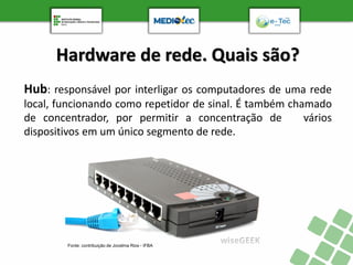 Hardware de rede. Quais são?
Hub: responsável por interligar os computadores de uma rede
local, funcionando como repetidor de sinal. É também chamado
de concentrador, por permitir a concentração de vários
dispositivos em um único segmento de rede.
Fonte: contribuição de Jocelma Rios - IFBA
 