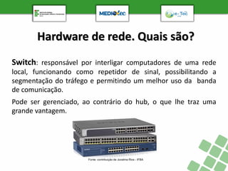 Hardware de rede. Quais são?
Switch: responsável por interligar computadores de uma rede
local, funcionando como repetidor de sinal, possibilitando a
segmentação do tráfego e permitindo um melhor uso da banda
de comunicação.
Pode ser gerenciado, ao contrário do hub, o que lhe traz uma
grande vantagem.
Fonte: contribuição de Jocelma Rios - IFBA
 