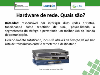 Hardware de rede. Quais são?
Roteador: responsável por interligar duas redes distintas,
funcionando como repetidor de sinal, possibilitando a
segmentação do tráfego e permitindo um melhor uso da banda
de comunicação.
Gerenciamento sofisticado, inclusive através da seleção da melhor
rota de transmissão entre o remetente e destinatário.
Fonte: contribuição de Jocelma Rios - IFBA
 