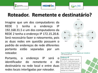 Roteador. Remetente e destinatário?
Imagine que um dos computadores da
REDE 1 tenha o endereço IP
192.168.31.5 e um dos computadores da
REDE 2 tenha o endereço IP 172.15.20.8.
Será necessário fazer o roteamento, pois
as duas redes em questão possuem o
padrão de endereços de rede diferentes
portanto estão separadas por um
roteador.
Portanto, o endereço IP será o
identificador do remetente e do
destinatário na rede local e entre duas
redes locais interligadas por roteador.
 