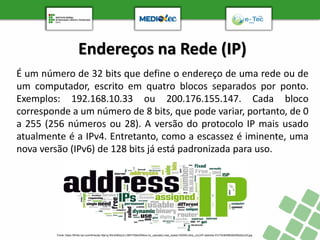 Endereços na Rede (IP)
É um número de 32 bits que define o endereço de uma rede ou de
um computador, escrito em quatro blocos separados por ponto.
Exemplos: 192.168.10.33 ou 200.176.155.147. Cada bloco
corresponde a um número de 8 bits, que pode variar, portanto, de 0
a 255 (256 números ou 28). A versão do protocolo IP mais usado
atualmente é a IPv4. Entretanto, como a escassez é iminente, uma
nova versão (IPv6) de 128 bits já está padronizada para uso.
Fonte: https://fthmb.tqn.com/tIHwu8u-Rje1g-WkvEBA2ud-L5M=/768x0/filters:no_upscale():max_bytes(150000):strip_icc()/IP-address-57c75cfe5f9b5829f4a5cc35.jpg
 