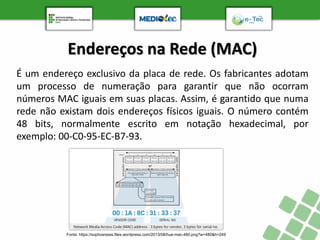 Endereços na Rede (MAC)
É um endereço exclusivo da placa de rede. Os fabricantes adotam
um processo de numeração para garantir que não ocorram
números MAC iguais em suas placas. Assim, é garantido que numa
rede não existam dois endereços físicos iguais. O número contém
48 bits, normalmente escrito em notação hexadecimal, por
exemplo: 00-C0-95-EC-B7-93.
Fonte: https://sophosnews.files.wordpress.com/2013/08/hue-mac-480.png?w=480&h=249
 