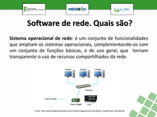 Software de rede. Quais são?
Sistema operacional de rede: é um conjunto de funcionalidades
que ampliam os sistemas operacionais, complementando-os com
um conjunto de funções básicas, e de uso geral, que tornam
transparente o uso de recursos compartilhados da rede.
Fonte: http://www.deltapowersolutions.com/media/images/products/software_InsightPower-client(pt).gif
 